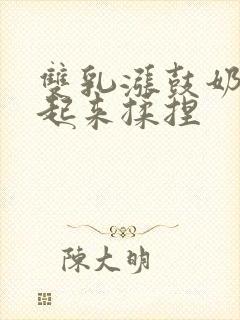 双乳涨鼓奶头翘起来揉捏