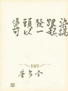 烫头发跟染头发可以一起搞吗