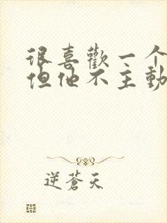 很喜欢一个男人但他不主动联系我