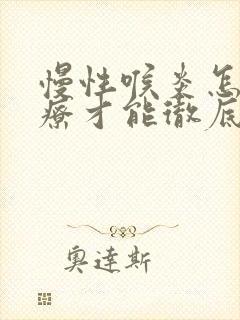 慢性喉炎怎么治疗才能彻底治好