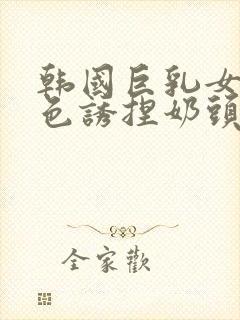 韩国巨乳女主播色诱捏奶头视频