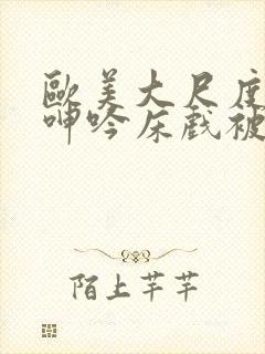 欧美大尺度做爰呻吟床戏被删