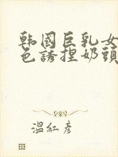 韩国巨乳女主播色诱捏奶头视频