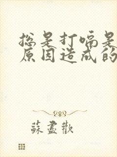 总是打嗝是什么原因造成的怎么解决