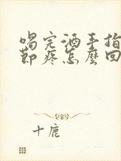 喝完酒手指头关节疼怎么回事