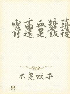 吃高血糖药是饭前还是饭后