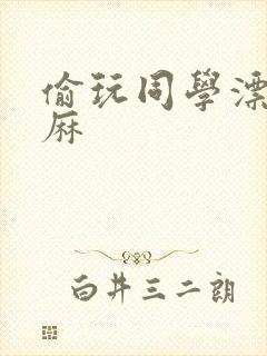 偷玩同学漂亮麻麻