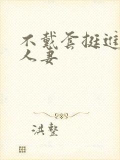 不戴套挺进朋友人妻