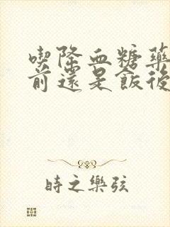 吃降血糖药是饭前还是饭后