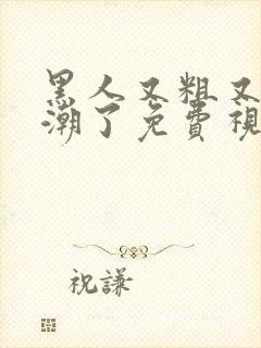 黑人又粗又爽高潮了免费视频