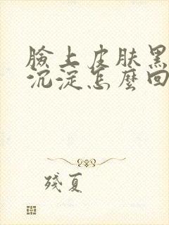 脸上皮肤黑色素沉淀怎么回事