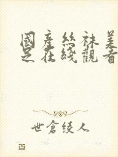 国产丝袜美腿玉足在线观看