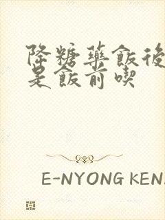 降糖药饭后吃还是饭前吃