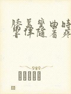 膝盖弯曲时嘎吱响伴随着疼痛