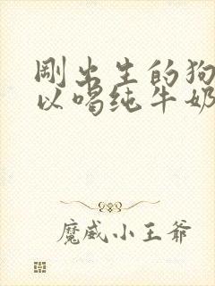 刚出生的狗狗可以喝纯牛奶吗