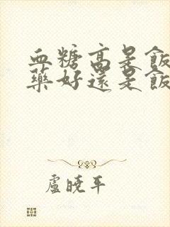 血糖高是饭前吃药好还是饭后吃药好