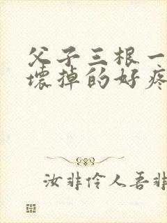 父子三根一起会坏掉的好疼