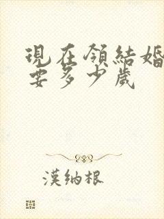 现在领结婚证需要多少岁