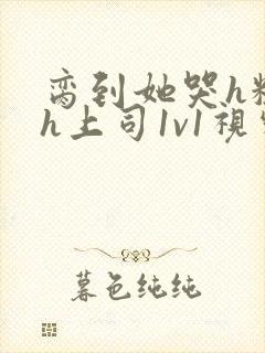 脔到她哭h粗话h上司1v1视频