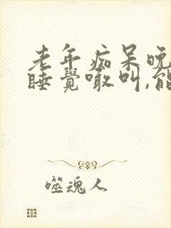 老年痴呆晚上不睡觉喊叫,能活多久