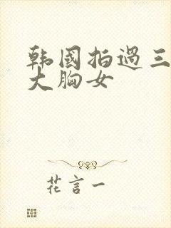 韩国拍过三级的大胸女