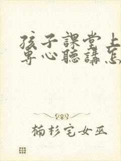 孩子课堂上课不专心听讲怎办