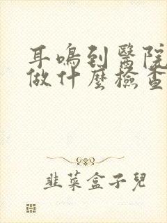 耳鸣到医院需要做什么检查