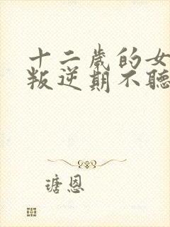 十二岁的女孩子叛逆期不听话怎么办