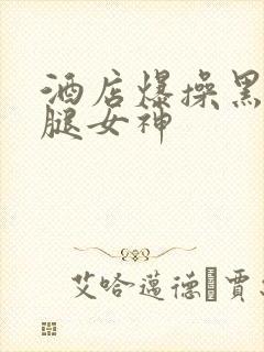 酒店爆操黑丝长腿女神