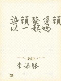 染头发烫头发可以一起吗