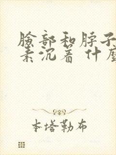 脸部和脖子黑色素沉着 什么原因