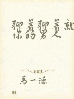 聊着聊着就不理你的男人