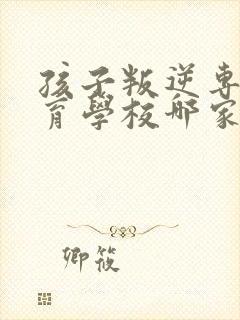 孩子叛逆专门教育学校哪家正规