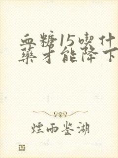 血糖15吃什么药才能降下来