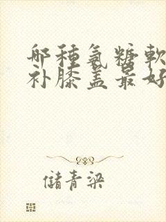 哪种氨糖软骨素补膝盖最好