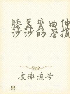 膝盖弯曲伸直有沙沙的磨损声