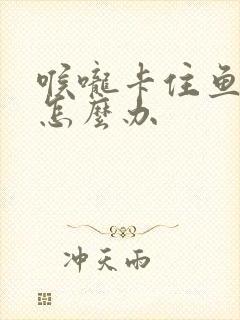 喉咙卡住鱼刺了怎么办