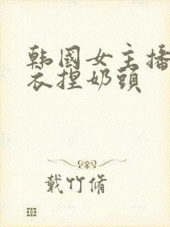 韩国女主播脱内衣捏奶头