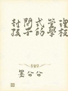 封闭式管理叛逆孩子的学校哪个更好