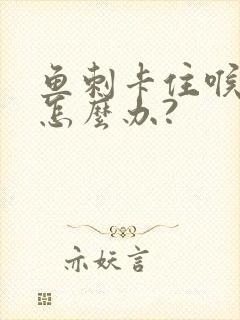 鱼刺卡住喉咙了怎么办?封面