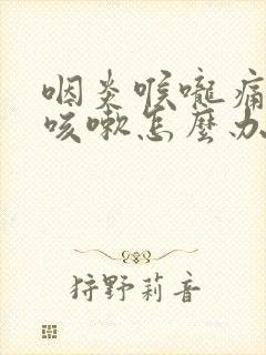 咽炎喉咙痛干痒咳嗽怎么办