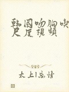 韩国吻胸吃奶大尺度视频