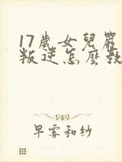 17岁女儿严重叛逆怎么教育