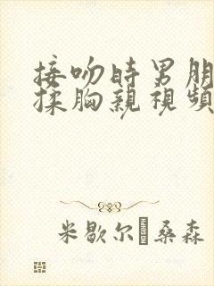 接吻时男朋友摸揉胸亲视频