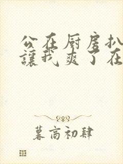 公在厨房扒开腿让我爽了在线观看