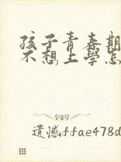 孩子青春期叛逆不想上学怎么办家长怎