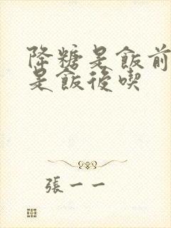 降糖是饭前吃还是饭后吃封面