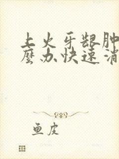 上火牙龈肿痛怎么办快速消肿