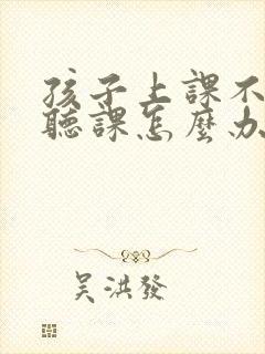 孩子上课不专心听课怎么办