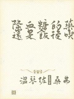 降血糖的药饭前还是饭后吃